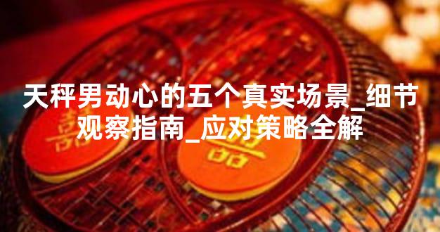天秤男动心的五个真实场景_细节观察指南_应对策略全解