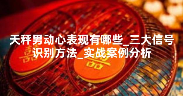天秤男动心表现有哪些_三大信号识别方法_实战案例分析