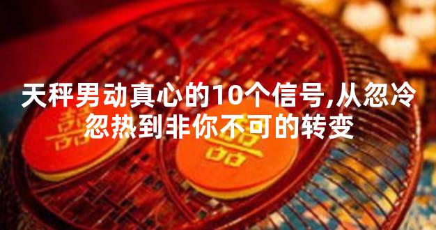 天秤男动真心的10个信号,从忽冷忽热到非你不可的转变