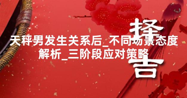 天秤男发生关系后_不同场景态度解析_三阶段应对策略