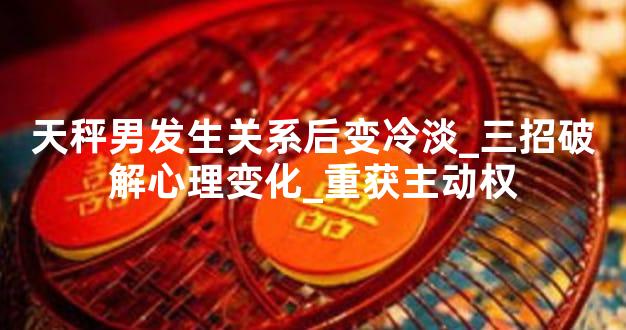 天秤男发生关系后变冷淡_三招破解心理变化_重获主动权
