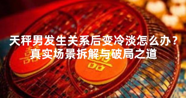 天秤男发生关系后变冷淡怎么办？真实场景拆解与破局之道