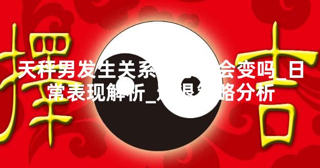 天秤男发生关系后态度会变吗_日常表现解析_进退策略分析