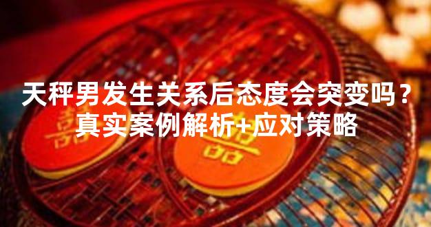 天秤男发生关系后态度会突变吗？真实案例解析+应对策略