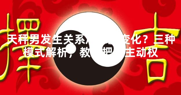 天秤男发生关系后态度变化？三种模式解析，教你把握主动权