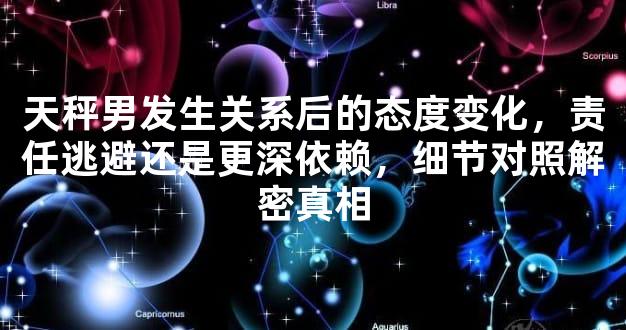 天秤男发生关系后的态度变化，责任逃避还是更深依赖，细节对照解密真相