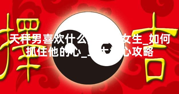 天秤男喜欢什么类型的女生_如何抓住他的心_三大核心攻略