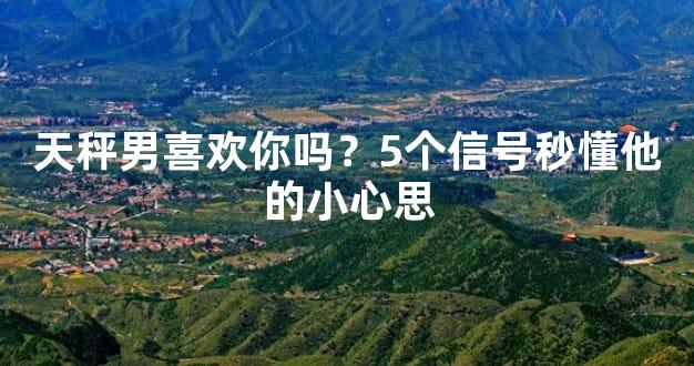 天秤男喜欢你吗？5个信号秒懂他的小心思
