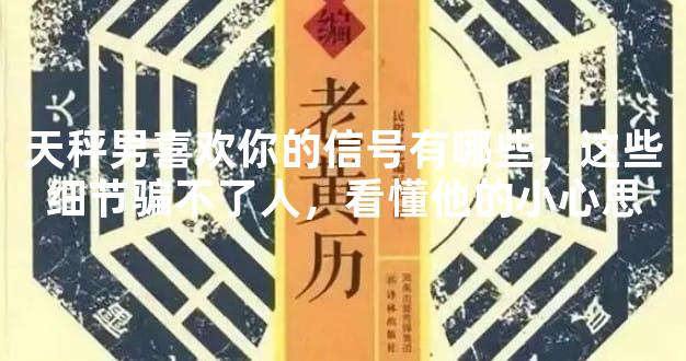 天秤男喜欢你的信号有哪些，这些细节骗不了人，看懂他的小心思