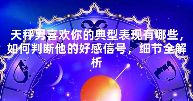 天秤男喜欢你的典型表现有哪些，如何判断他的好感信号，细节全解析