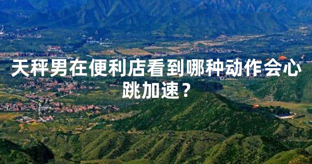 天秤男在便利店看到哪种动作会心跳加速？