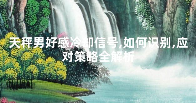 天秤男好感冷却信号,如何识别,应对策略全解析