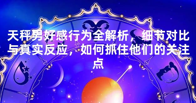 天秤男好感行为全解析，细节对比与真实反应，如何抓住他们的关注点