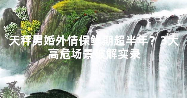 天秤男婚外情保鲜期超半年？3大高危场景破解实录