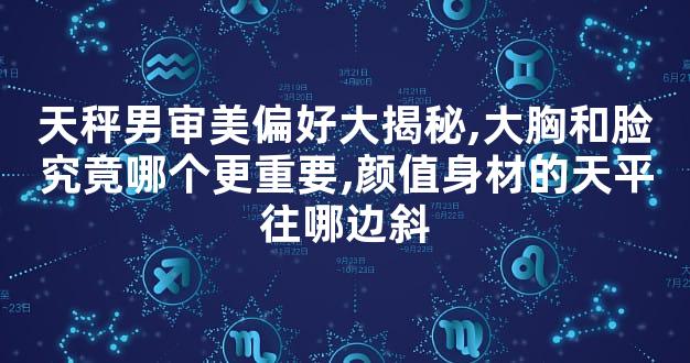 天秤男审美偏好大揭秘,大胸和脸究竟哪个更重要,颜值身材的天平往哪边斜