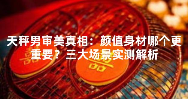 天秤男审美真相：颜值身材哪个更重要？三大场景实测解析