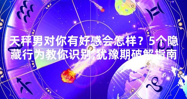 天秤男对你有好感会怎样？5个隐藏行为教你识别,犹豫期破解指南