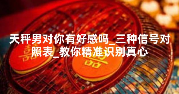 天秤男对你有好感吗_三种信号对照表_教你精准识别真心