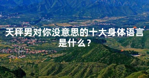天秤男对你没意思的十大身体语言是什么？