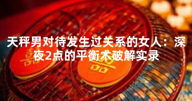 天秤男对待发生过关系的女人：深夜2点的平衡术破解实录