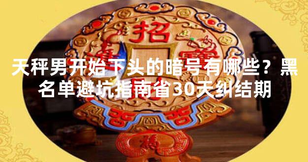 天秤男开始下头的暗号有哪些？黑名单避坑指南省30天纠结期