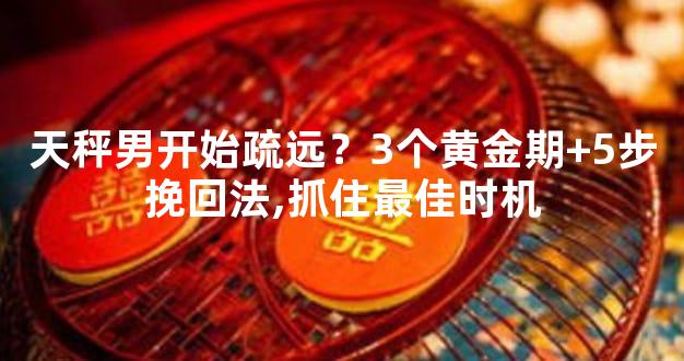 天秤男开始疏远？3个黄金期+5步挽回法,抓住最佳时机