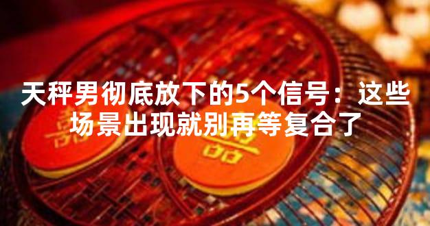 天秤男彻底放下的5个信号：这些场景出现就别再等复合了