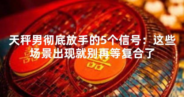 天秤男彻底放手的5个信号：这些场景出现就别再等复合了