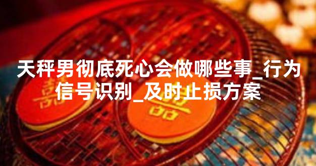 天秤男彻底死心会做哪些事_行为信号识别_及时止损方案