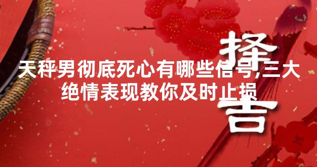 天秤男彻底死心有哪些信号,三大绝情表现教你及时止损
