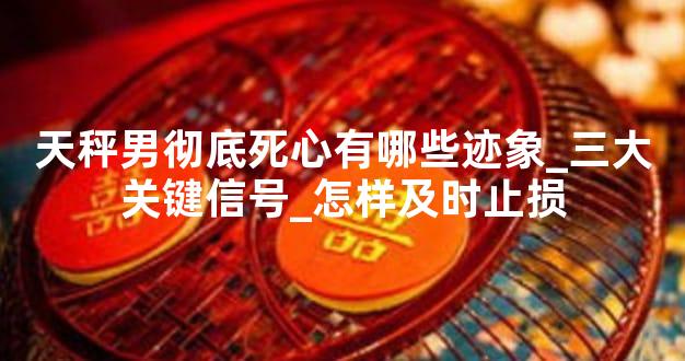 天秤男彻底死心有哪些迹象_三大关键信号_怎样及时止损