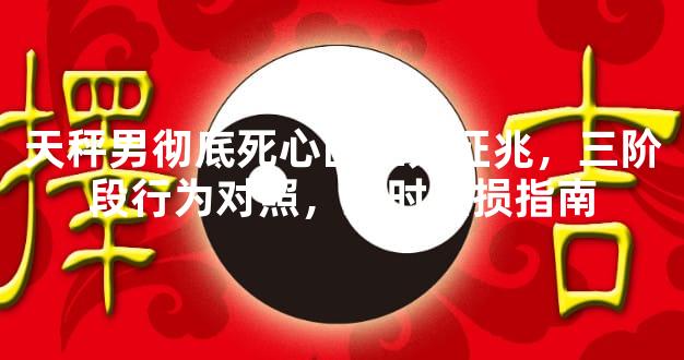 天秤男彻底死心的三大征兆，三阶段行为对照，及时止损指南