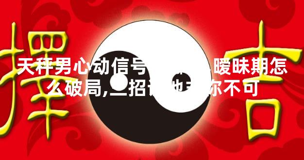 天秤男心动信号有哪些,暧昧期怎么破局,三招让他非你不可