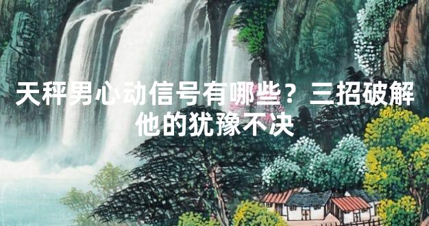 天秤男心动信号有哪些？三招破解他的犹豫不决