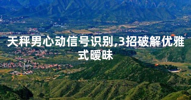天秤男心动信号识别,3招破解优雅式暧昧