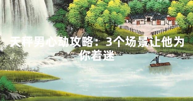 天秤男心动攻略：3个场景让他为你着迷