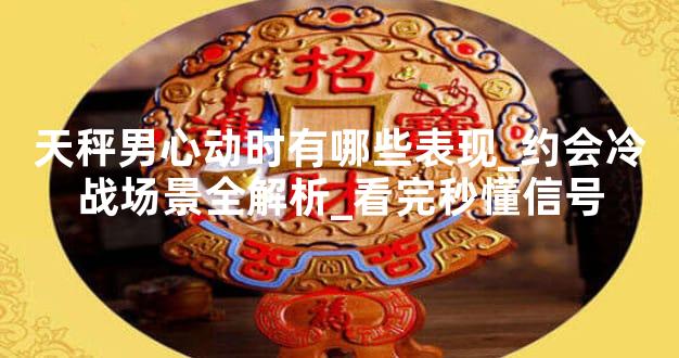 天秤男心动时有哪些表现_约会冷战场景全解析_看完秒懂信号