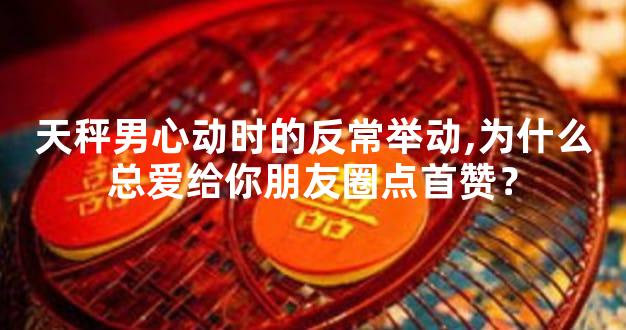 天秤男心动时的反常举动,为什么总爱给你朋友圈点首赞？