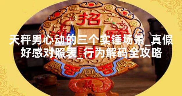 天秤男心动的三个实锤场景_真假好感对照表_行为解码全攻略