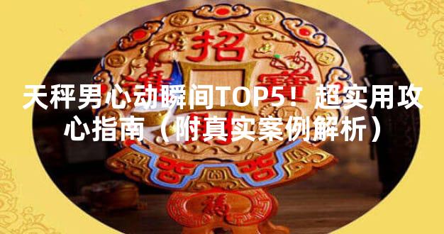 天秤男心动瞬间TOP5！超实用攻心指南（附真实案例解析）