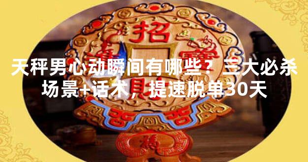 天秤男心动瞬间有哪些？三大必杀场景+话术，提速脱单30天
