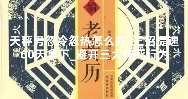 天秤男忽冷忽热怎么办_三招提速60天拿下_避开三大作死行为