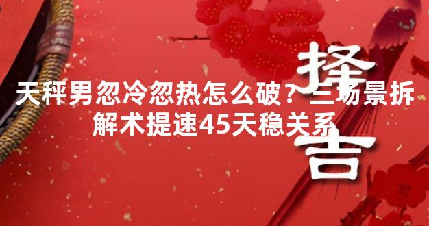 天秤男忽冷忽热怎么破？三场景拆解术提速45天稳关系