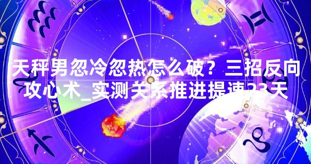 天秤男忽冷忽热怎么破？三招反向攻心术_实测关系推进提速23天