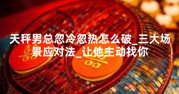 天秤男总忽冷忽热怎么破_三大场景应对法_让他主动找你