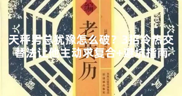 天秤男总犹豫怎么破？3招冷热交替法让他主动求复合+避坑指南