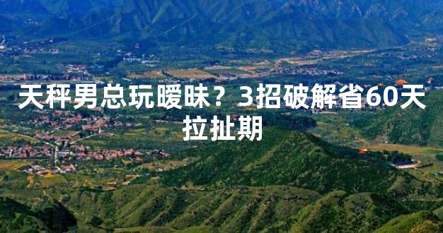 天秤男总玩暧昧？3招破解省60天拉扯期
