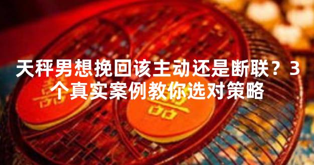 天秤男想挽回该主动还是断联？3个真实案例教你选对策略
