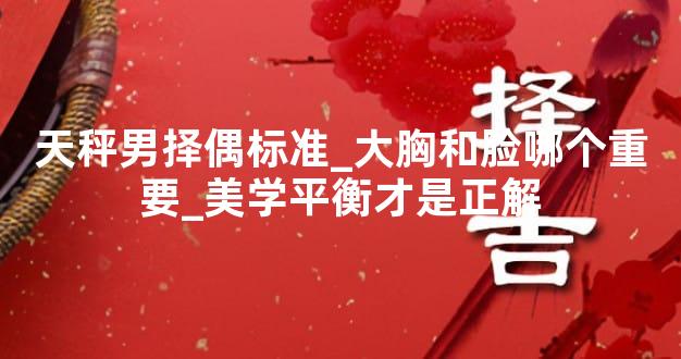 天秤男择偶标准_大胸和脸哪个重要_美学平衡才是正解