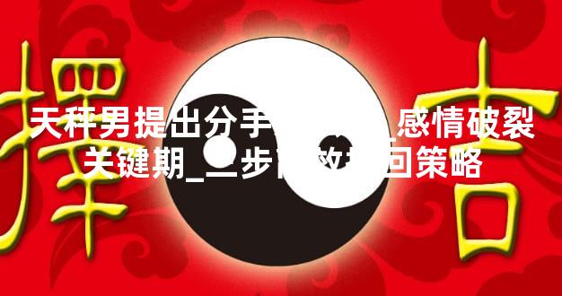 天秤男提出分手怎么办_感情破裂关键期_三步高效挽回策略